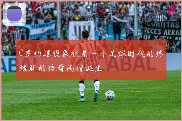 C罗的退役象征着一个足球时代的终结新的传奇尚待诞生