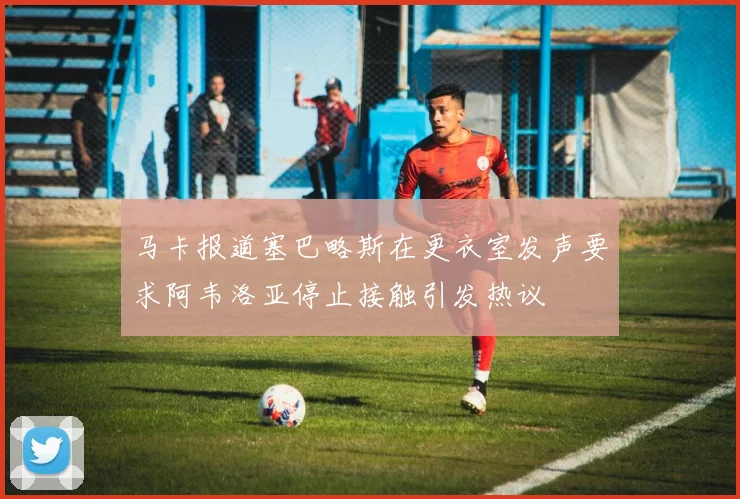 马卡报道塞巴略斯在更衣室发声要求阿韦洛亚停止接触引发热议
