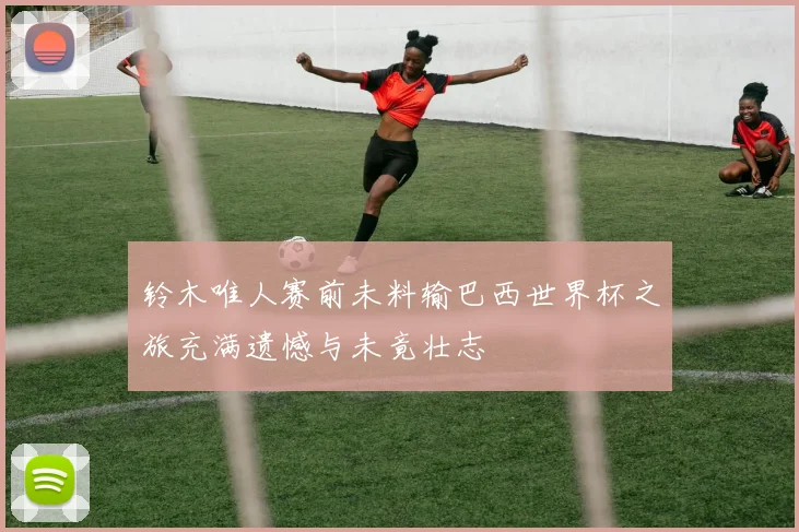 铃木唯人赛前未料输巴西世界杯之旅充满遗憾与未竟壮志