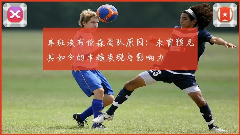 库班谈布伦森离队原因：未曾预见其如今的卓越表现与影响力