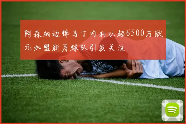 阿森纳边锋马丁内利以超6500万欧元加盟新月球队引发关注