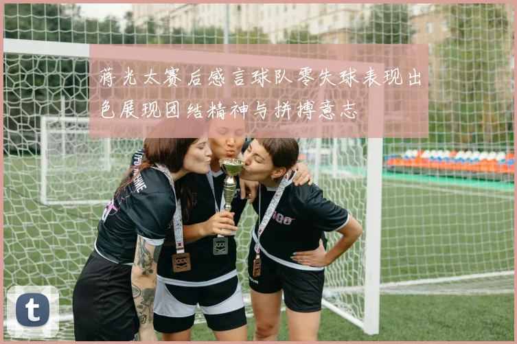 蒋光太赛后感言球队零失球表现出色展现团结精神与拼搏意志