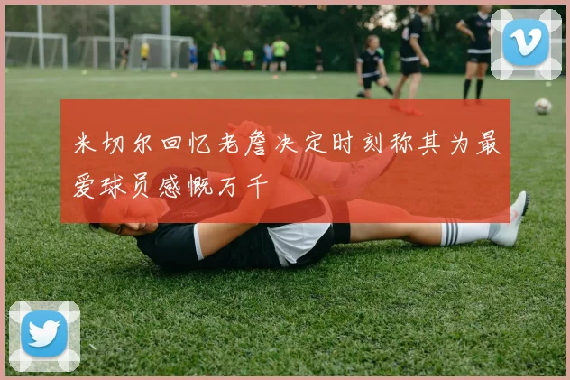 米切尔回忆老詹决定时刻称其为最爱球员感慨万千