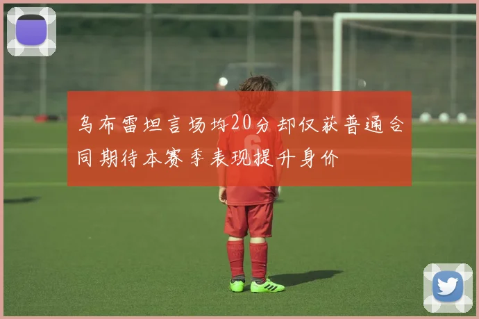 乌布雷坦言场均20分却仅获普通合同期待本赛季表现提升身价