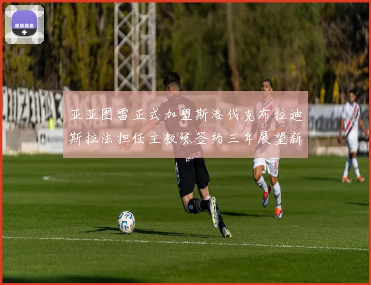 亚亚图雷正式加盟斯洛伐克布拉迪斯拉法担任主教练签约三年展望新篇章