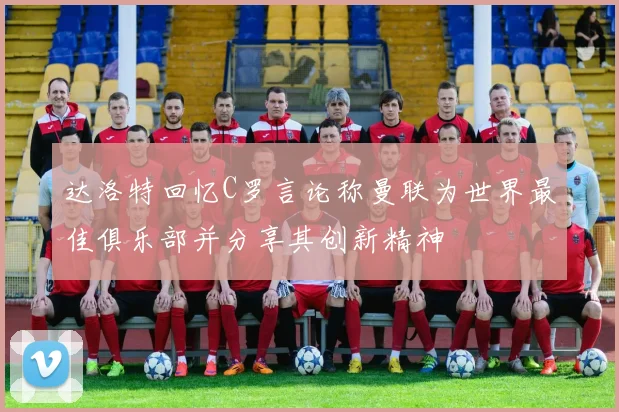 达洛特回忆C罗言论称曼联为世界最佳俱乐部并分享其创新精神