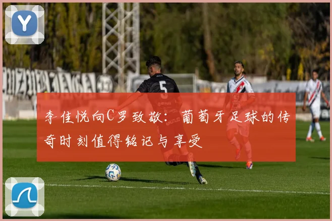 李佳悦向C罗致敬：葡萄牙足球的传奇时刻值得铭记与享受