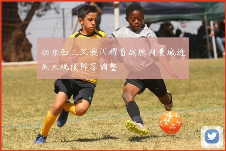 切尔西三叉戟闪耀首战胜利曼城迎来大规模阵容调整