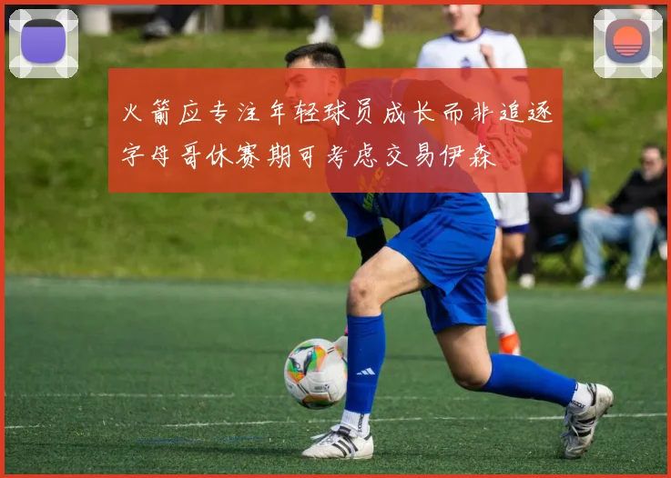 火箭应专注年轻球员成长而非追逐字母哥休赛期可考虑交易伊森