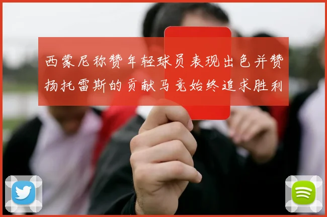 西蒙尼称赞年轻球员表现出色并赞扬托雷斯的贡献马竞始终追求胜利
