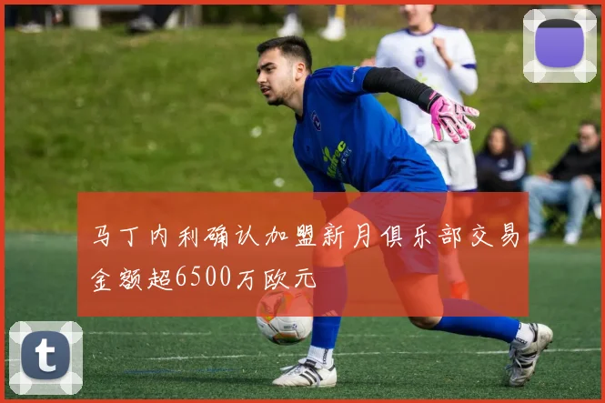 马丁内利确认加盟新月俱乐部交易金额超6500万欧元