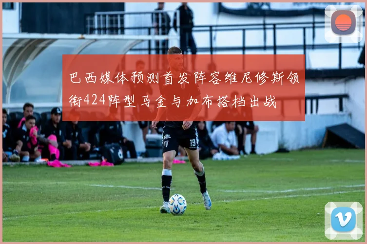 巴西媒体预测首发阵容维尼修斯领衔424阵型马金与加布搭档出战