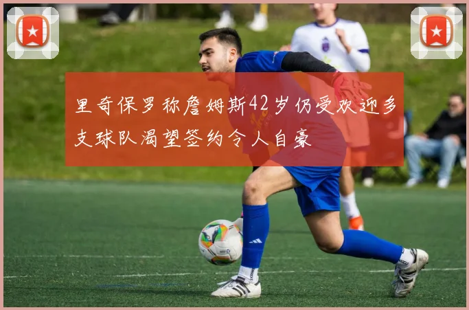 里奇保罗称詹姆斯42岁仍受欢迎多支球队渴望签约令人自豪