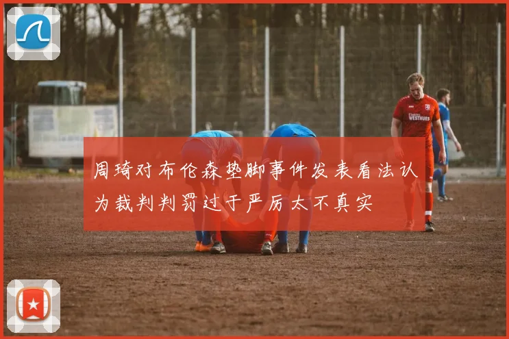 周琦对布伦森垫脚事件发表看法认为裁判判罚过于严厉太不真实