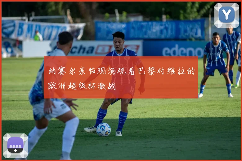纳赛尔亲临现场观看巴黎对维拉的欧洲超级杯激战