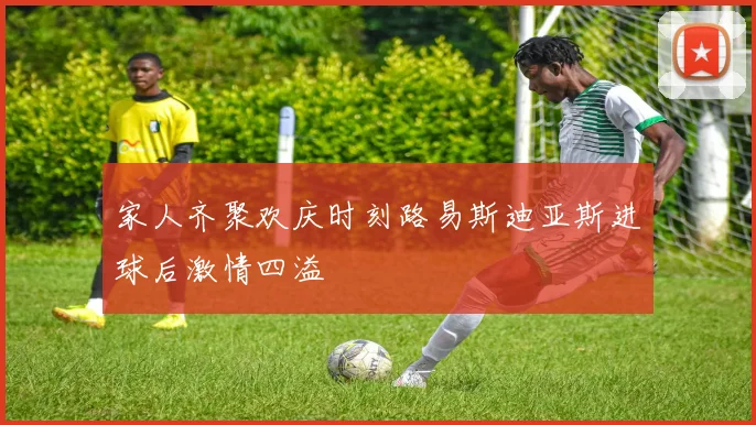 家人齐聚欢庆时刻路易斯迪亚斯进球后激情四溢