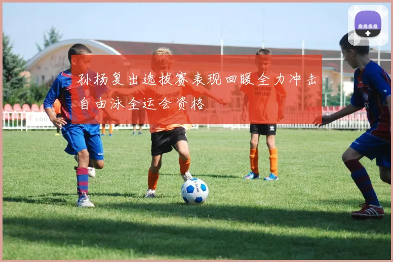 孙杨复出选拔赛表现回暖全力冲击自由泳全运会资格