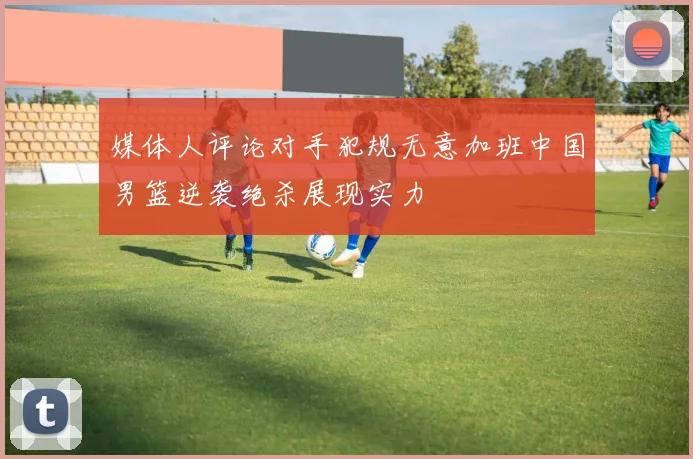 媒体人评论对手犯规无意加班中国男篮逆袭绝杀展现实力