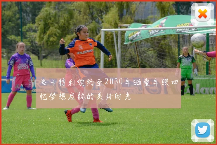 洛卡特利续约至2030年晒童年照回忆梦想启航的美好时光
