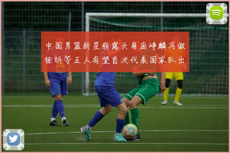 中国男篮新星崭露头角庞峥麟冯傲徐昕等五人有望首次代表国家队出战