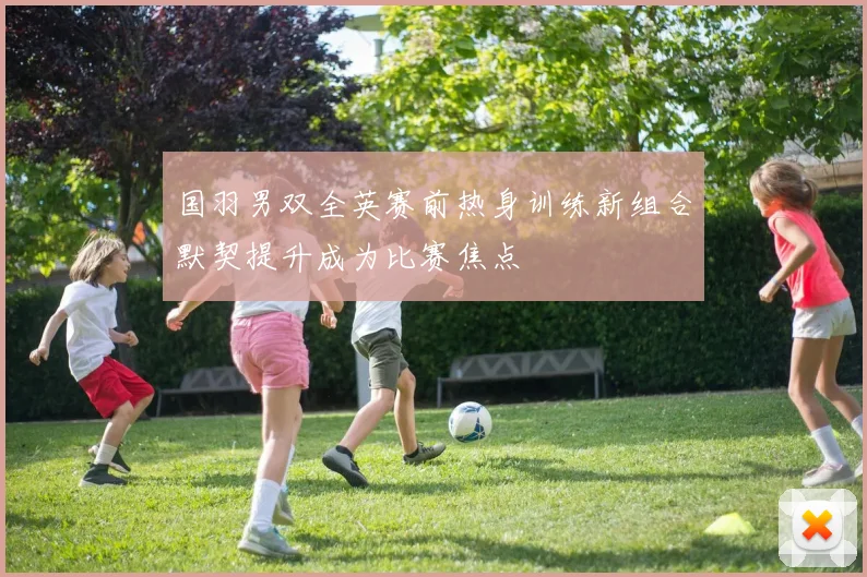 国羽男双全英赛前热身训练新组合默契提升成为比赛焦点