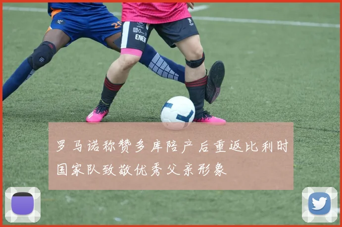 罗马诺称赞多库陪产后重返比利时国家队致敬优秀父亲形象