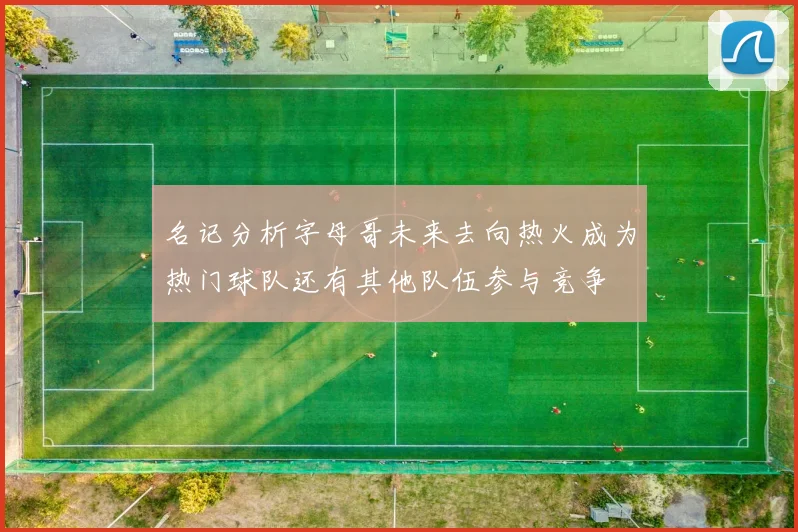 名记分析字母哥未来去向热火成为热门球队还有其他队伍参与竞争
