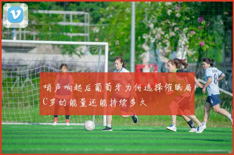 哨声响起后葡萄牙为何选择催眠局C罗的能量还能持续多久