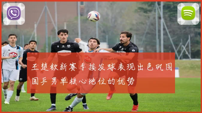 王楚钦新赛季接发球表现出色巩固国乒男单核心地位的优势