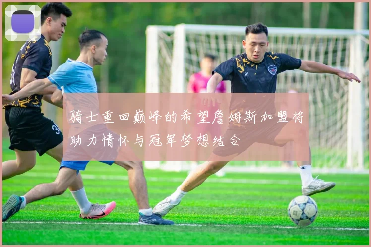 骑士重回巅峰的希望詹姆斯加盟将助力情怀与冠军梦想结合