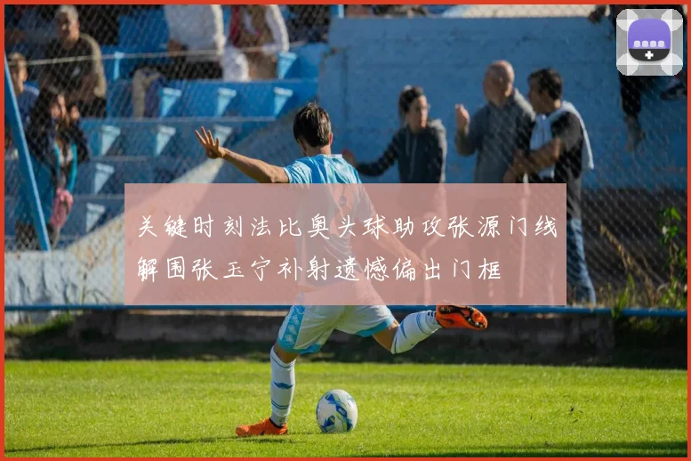 关键时刻法比奥头球助攻张源门线解围张玉宁补射遗憾偏出门框