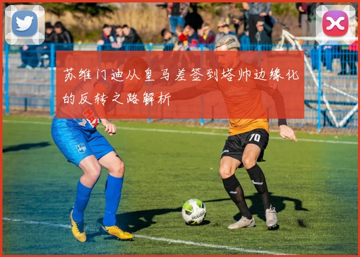 苏维门迪从皇马差签到塔帅边缘化的反转之路解析