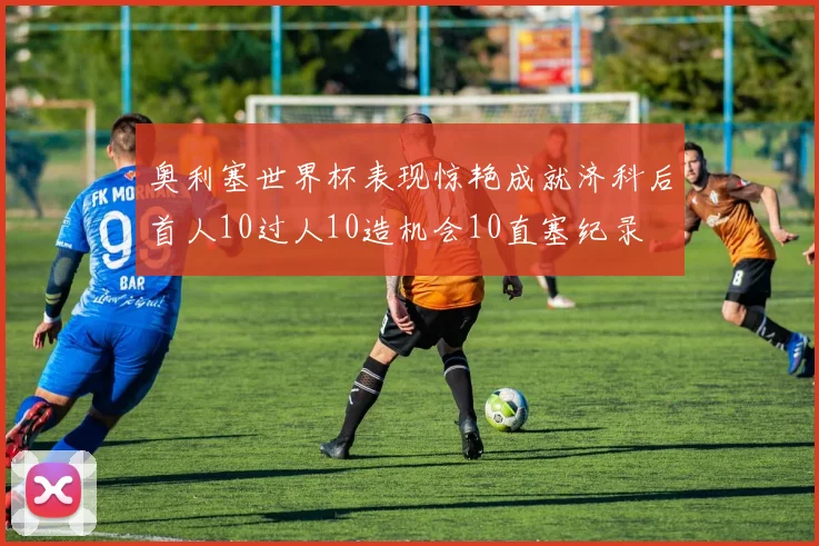 奥利塞世界杯表现惊艳成就济科后首人10过人10造机会10直塞纪录